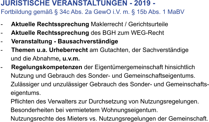 JURISTISCHE VERANSTALTUNGEN - 2019 - Fortbildung gemäß § 34c Abs. 2a GewO i.V. m. § 15b Abs. 1 MaBV                                 -     Aktuelle Rechtssprechung Maklerrecht / Gerichtsurteile -     Aktuelle Rechtssprechung des BGH zum WEG-Recht -     Veranstaltung - Bausachverständige -     Themen u.a. Urheberrecht am Gutachten, der Sachverständige        und die Abnahme, u.v.m. -     Regelungskompetenzen der Eigentümergemeinschaft hinsichtlich        Nutzung und Gebrauch des Sonder- und Gemeinschaftseigentums.       Zulässiger und unzulässiger Gebrauch des Sonder- und Gemeinschafts-       eigentums.       Pflichten des Verwalters zur Durchsetzung von Nutzungsregelungen.       Besonderheiten bei vermietetem Wohnungseigentum.       Nutzungsrechte des Mieters vs. Nutzungsregelungen der Gemeinschaft.